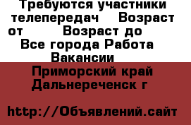 Требуются участники телепередач. › Возраст от ­ 18 › Возраст до ­ 60 - Все города Работа » Вакансии   . Приморский край,Дальнереченск г.